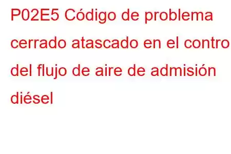 P02E5 Código de problema cerrado atascado en el control del flujo de aire de admisión diésel