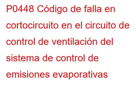 P0448 Código de falla en cortocircuito en el circuito de control de ventilación del sistema de control de emisiones evaporativas