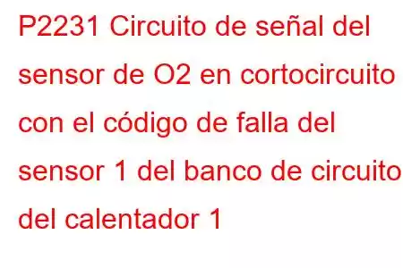 P2231 Circuito de señal del sensor de O2 en cortocircuito con el código de falla del sensor 1 del banco de circuitos del calentador 1