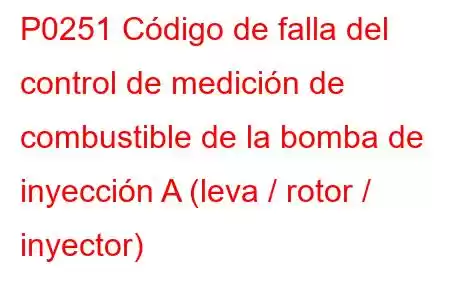 P0251 Código de falla del control de medición de combustible de la bomba de inyección A (leva / rotor / inyector)