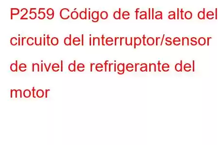 P2559 Código de falla alto del circuito del interruptor/sensor de nivel de refrigerante del motor